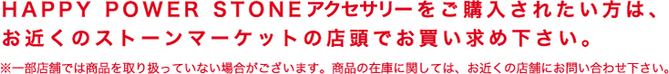 HAPPY POWER STONEをご購入されたい方は、お近くのストーンマーケットの店頭でお買い求め下さい。※一部店舗では商品を取り扱っていない場合がございます。商品の在庫に関しては、お近くの店舗にお問い合わせ下さい。