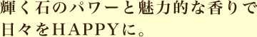 輝く石のパワーと魅力的な香りで日々をＨＡＰＰＹに。