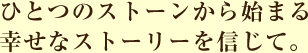 ひとつのストーンから始まる幸せなストーリーを信じて。