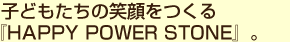 子どもたちの笑顔をつくる『HAPPY POWER STONE』。