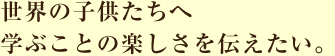 世界の子供たちへ学ぶことの楽しさを伝えたい。