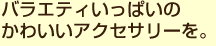 バラエティいっぱいのかわいいアクセサリーを。