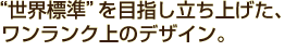 “世界標準”を目指し立ち上げた、ワンランク上のデザイン。