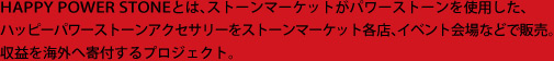 HAPPY POWER STONEとは、ストーンマーケットがパワーストーンを使用した、ハッピーパワーストーンアクセサリーをストーンマーケット各店、イベント会場などで販売。教育環境が深刻な海外の国へ収益を全額寄付し、学校などを建設していくプロジェクト。