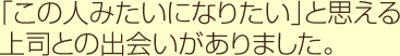 「この人みたいになりたい」と思える上司との出会いがありました。
