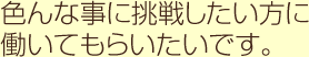 色んな事に挑戦したい方に働いてもらいたいです。